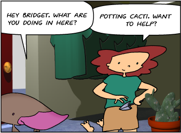 Zeke: Hey Bridget. What are you doing in here? | Bridget: Potting cacti. Want to help?
