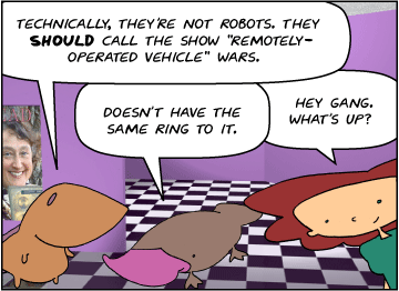 Meg: Technically, they're not robots. They should call the show "Remotely-operated Vehicle" Wars. | Zeke: Doesn't have the same ring to it. | Bridget: Hey gang. What's up?