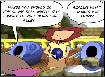 Zeke: Maybe you should go first... my ball might take longer to roll down the alley. | Bridget: Really? What makes you think?